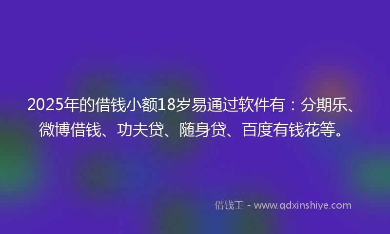2025年的借钱小额18岁易通过软件有：分期乐、微博借钱、功夫贷、随身贷、百度有钱花等。