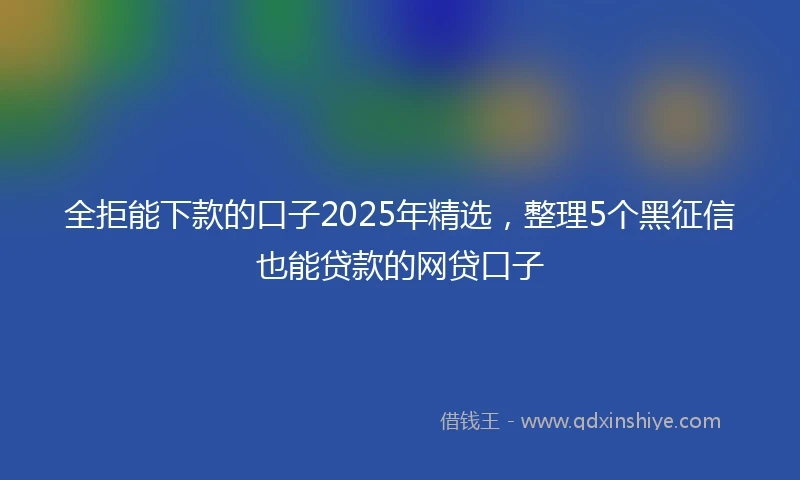全拒能下款的口子2025年精选，整理5个黑征信也能贷款的网贷口子