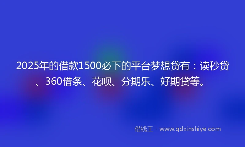 2025年的借款1500必下的平台梦想贷有：读秒贷、360借条、花呗、分期乐、好期贷等。