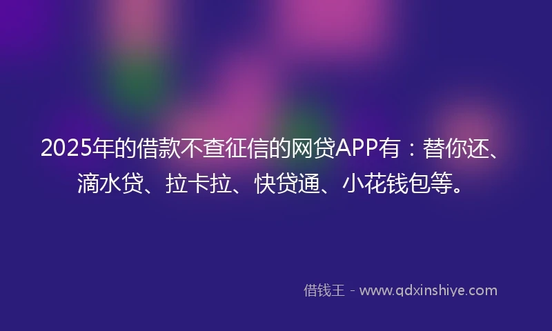 2025年的借款不查征信的网贷APP有：替你还、滴水贷、拉卡拉、快贷通、小花钱包等。