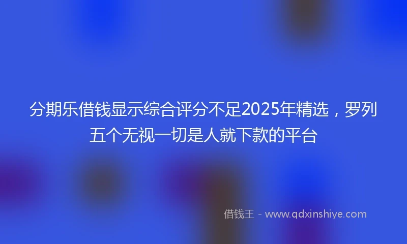 分期乐借钱显示综合评分不足2025年精选，罗列五个无视一切是人就下款的平台