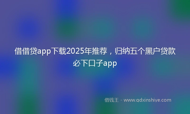 借借贷app下载2025年推荐，归纳五个黑户贷款必下口子app