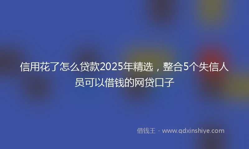 信用花了怎么贷款2025年精选,整合5个失信人员可以借钱的网贷口子