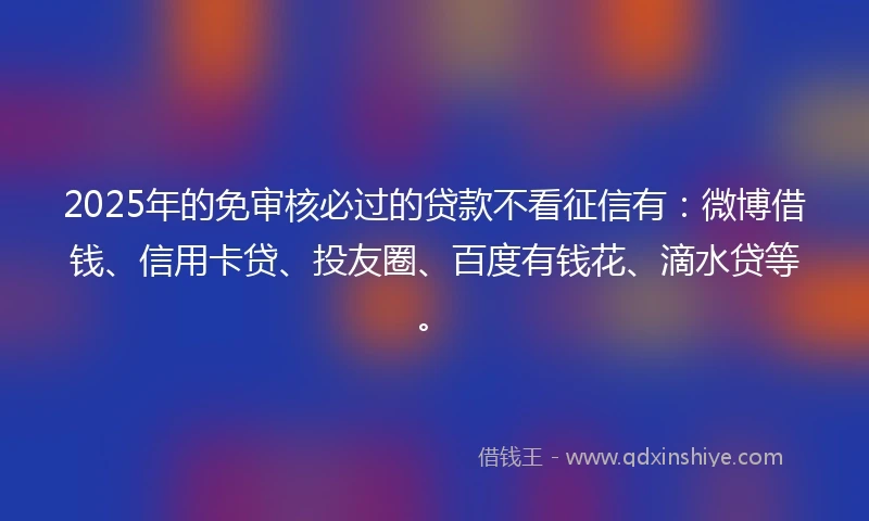 2025年的免审核必过的贷款不看征信有：微博借钱、信用卡贷、投友圈、百度有钱花、滴水贷等。