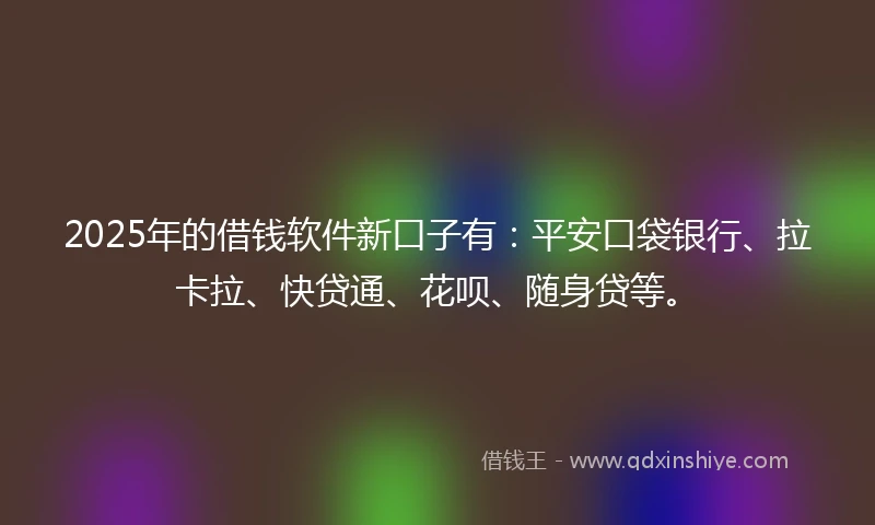 2025年的借钱软件新口子有：平安口袋银行、拉卡拉、快贷通、花呗、随身贷等。