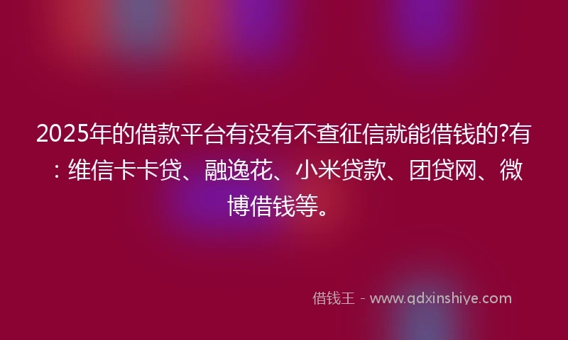 2025年的借款平台有没有不查征信就能借钱的?有：维信卡卡贷、融逸花、小米贷款、团贷网、微博借钱等。
