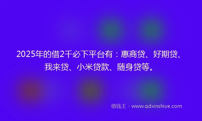 2025年的借2千必下平台有：惠商贷、好期贷、我来贷、小米贷款、随身贷等。