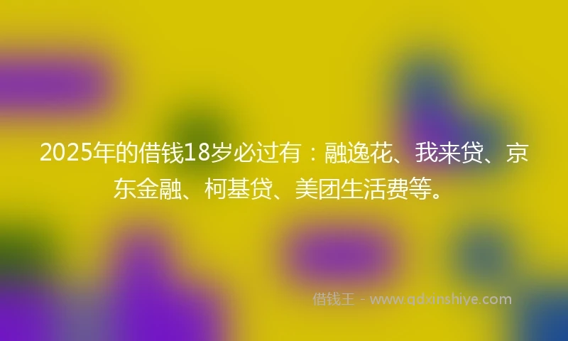 2025年的借钱18岁必过有：融逸花、我来贷、京东金融、柯基贷、美团生活费等。