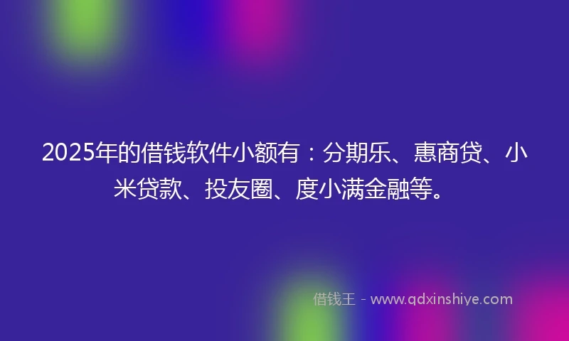 2025年的借钱软件小额有：分期乐、惠商贷、小米贷款、投友圈、度小满金融等。