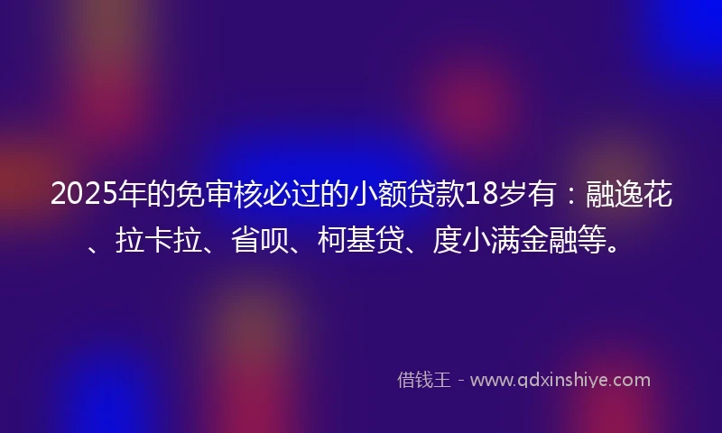 2025年的免审核必过的小额贷款18岁有：融逸花、拉卡拉、省呗、柯基贷、度小满金融等。