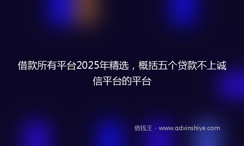 借款所有平台2025年精选，概括五个贷款不上诚信平台的平台
