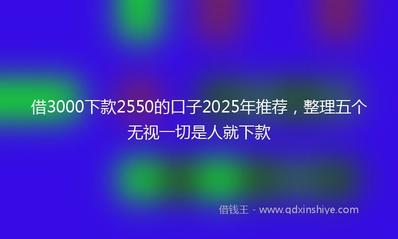 借3000下款2550的口子2025年推荐,整理五个无视一切是人就下款