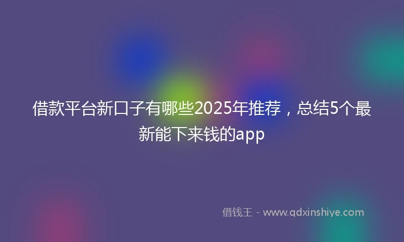 借款平台新口子有哪些2025年推荐，总结5个最新能下来钱的app