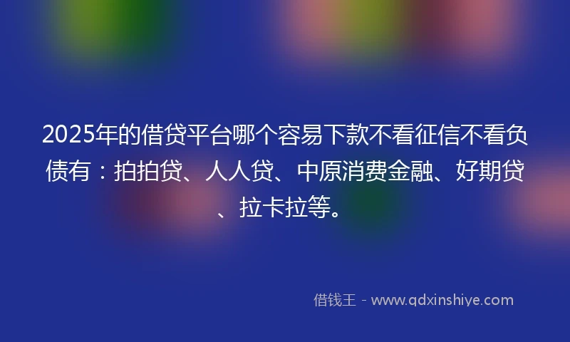 2025年的借贷平台哪个容易下款不看征信不看负债有：拍拍贷、人人贷、中原消费金融、好期贷、拉卡拉等。