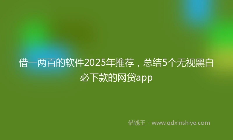 借一两百的软件2025年推荐，总结5个无视黑白必下款的网贷app