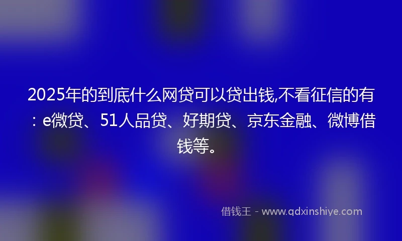 2025年的到底什么网贷可以贷出钱,不看征信的有：e微贷、51人品贷、好期贷、京东金融、微博借钱等。