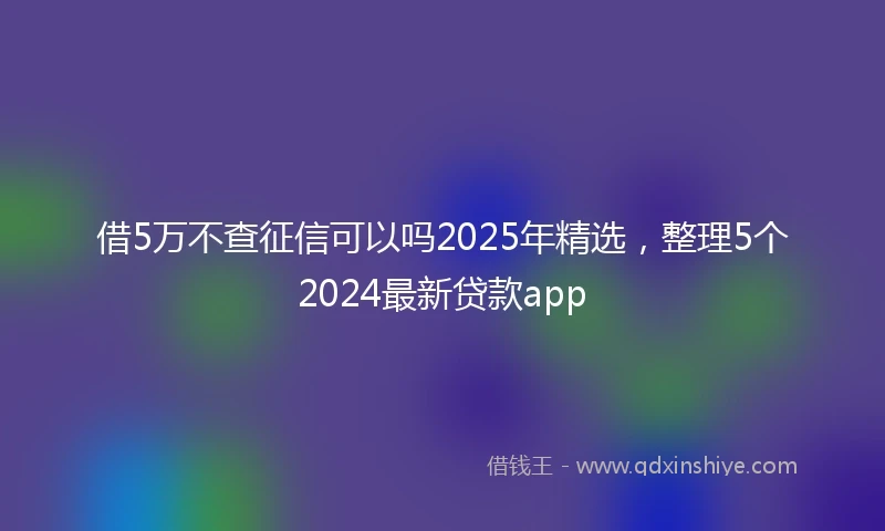 借5万不查征信可以吗2025年精选，整理5个2024最新贷款app
