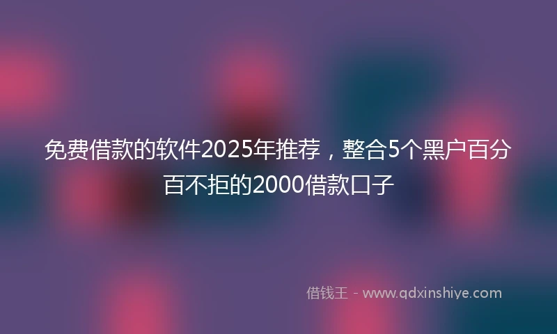 免费借款的软件2025年推荐，整合5个黑户百分百不拒的2000借款口子