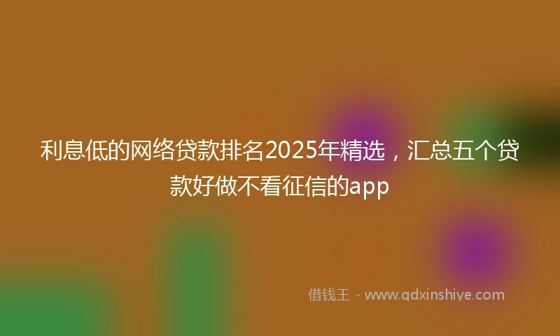 利息低的网络贷款排名2025年精选，汇总五个贷款好做不看征信的app