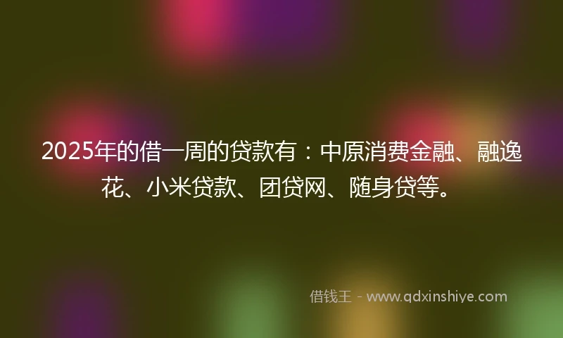 2025年的借一周的贷款有：中原消费金融、融逸花、小米贷款、团贷网、随身贷等。
