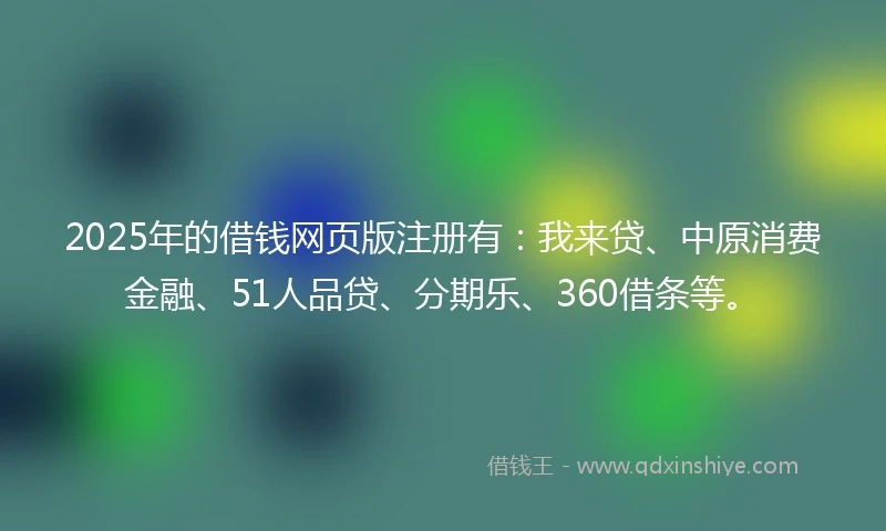 2025年的借钱网页版注册有：我来贷、中原消费金融、51人品贷、分期乐、360借条等。