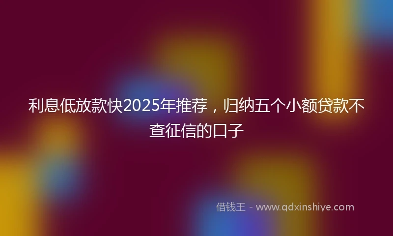 利息低放款快2025年推荐，归纳五个小额贷款不查征信的口子