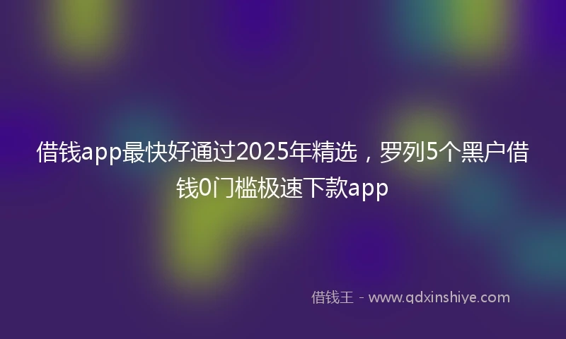 借钱app最快好通过2025年精选，罗列5个黑户借钱0门槛极速下款app