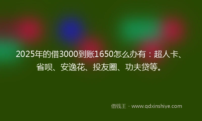 2025年的借3000到账1650怎么办有：超人卡、省呗、安逸花、投友圈、功夫贷等。