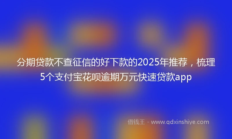 分期贷款不查征信的好下款的2025年推荐，梳理5个支付宝花呗逾期万元快速贷款app