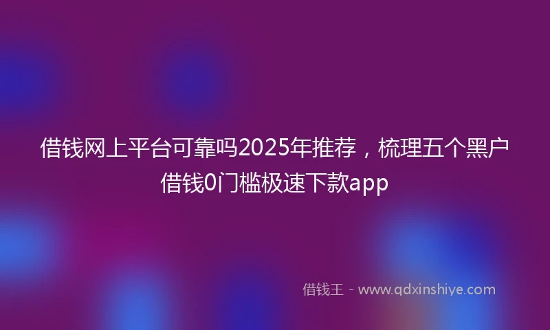 借钱网上平台可靠吗2025年推荐，梳理五个黑户借钱0门槛极速下款app
