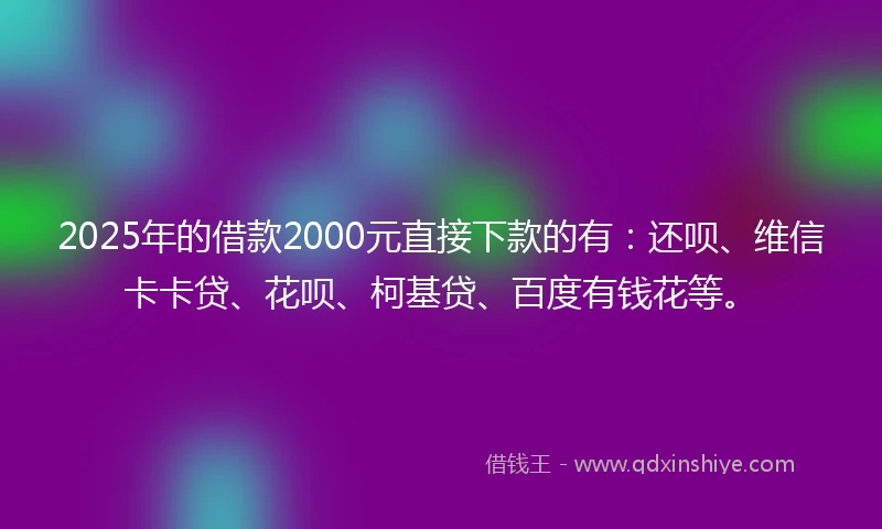 2025年的借款2000元直接下款的有：还呗、维信卡卡贷、花呗、柯基贷、百度有钱花等。