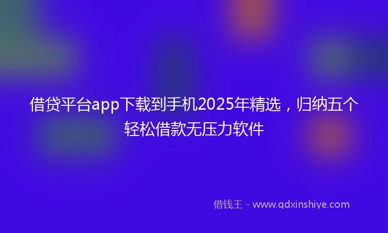 借贷平台app下载到手机2025年精选，归纳五个轻松借款无压力软件