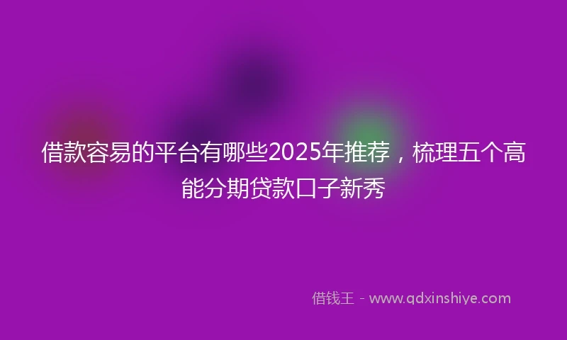 借款容易的平台有哪些2025年推荐，梳理五个高能分期贷款口子新秀