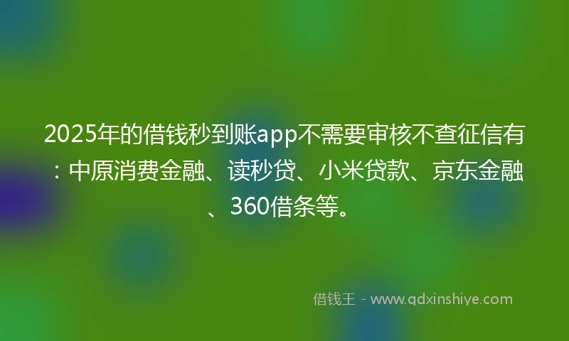 2025年的借钱秒到账app不需要审核不查征信有：中原消费金融、读秒贷、小米贷款、京东金融、360借条等。