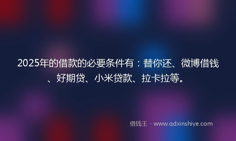 2025年的借款的必要条件有：替你还、微博借钱、好期贷、小米贷款、拉卡拉等。