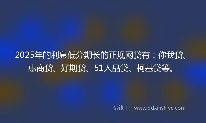 2025年的利息低分期长的正规网贷有：你我贷、惠商贷、好期贷、51人品贷、柯基贷等。