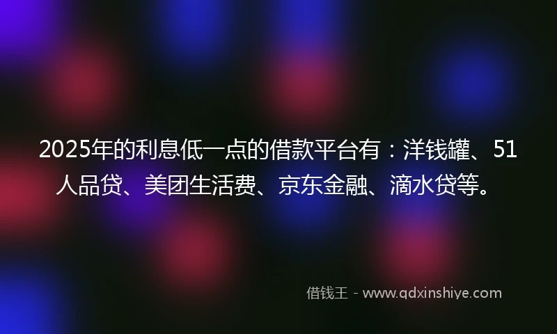 2025年的利息低一点的借款平台有：洋钱罐、51人品贷、美团生活费、京东金融、滴水贷等。