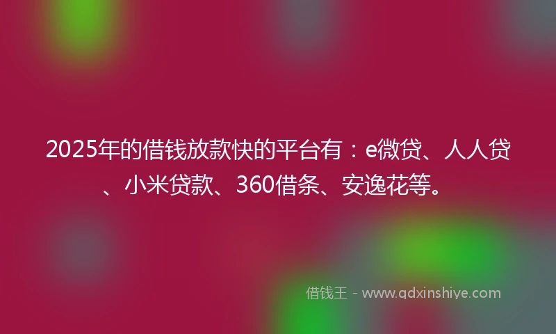 2025年的借钱放款快的平台有：e微贷、人人贷、小米贷款、360借条、安逸花等。