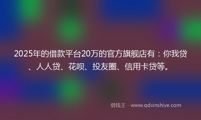 2025年的借款平台20万的官方旗舰店有：你我贷、人人贷、花呗、投友圈、信用卡贷等。
