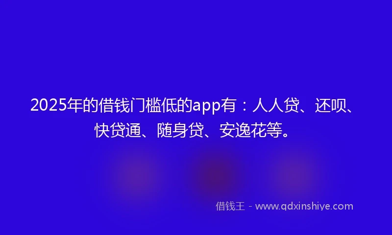 2025年的借钱门槛低的app有：人人贷、还呗、快贷通、随身贷、安逸花等。