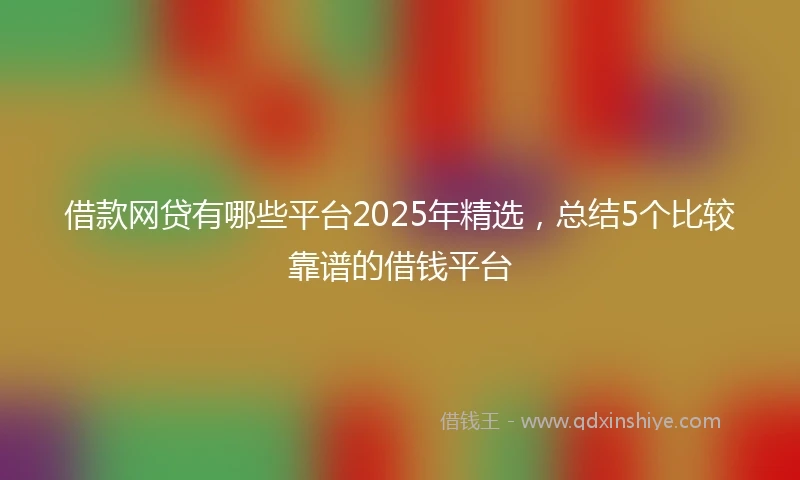 借款网贷有哪些平台2025年精选，总结5个比较靠谱的借钱平台