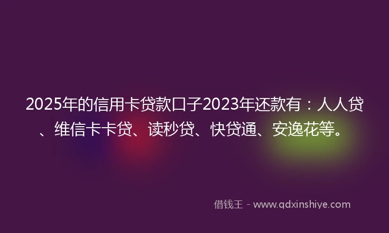 2025年的信用卡贷款口子2023年还款有：人人贷、维信卡卡贷、读秒贷、快贷通、安逸花等。