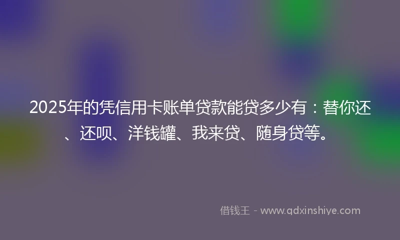 2025年的凭信用卡账单贷款能贷多少有：替你还、还呗、洋钱罐、我来贷、随身贷等。