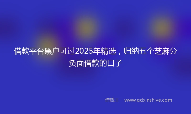 借款平台黑户可过2025年精选，归纳五个芝麻分负面借款的口子