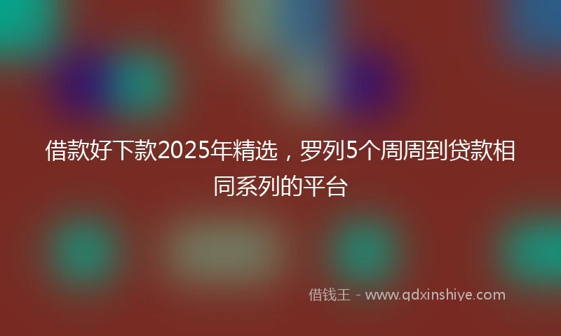 借款好下款2025年精选，罗列5个周周到贷款相同系列的平台