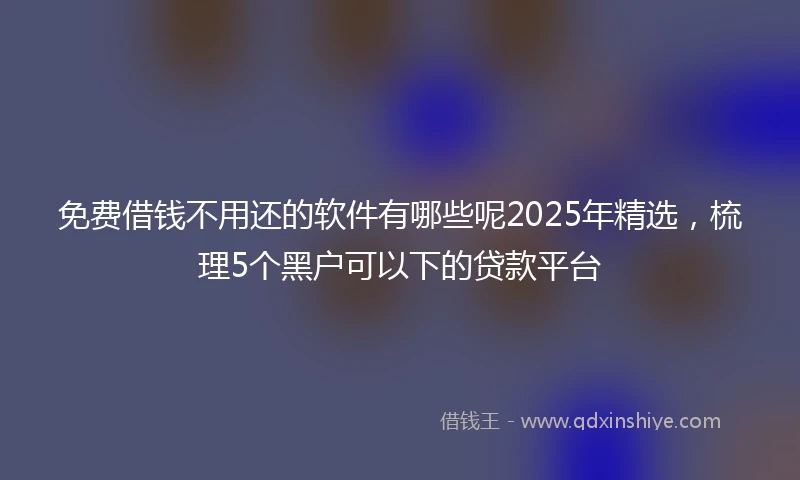 免费借钱不用还的软件有哪些呢2025年精选，梳理5个黑户可以下的贷款平台