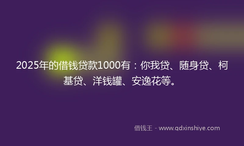 2025年的借钱贷款1000有：你我贷、随身贷、柯基贷、洋钱罐、安逸花等。