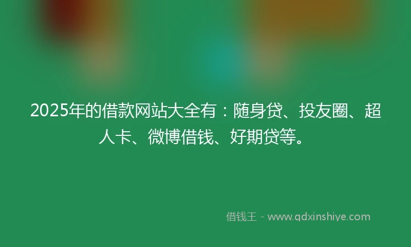 2025年的借款网站大全有：随身贷、投友圈、超人卡、微博借钱、好期贷等。