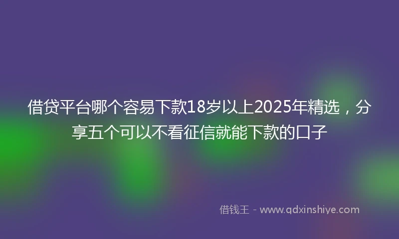 借贷平台哪个容易下款18岁以上2025年精选，分享五个可以不看征信就能下款的口子