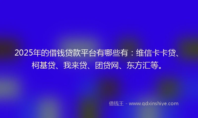 2025年的借钱贷款平台有哪些有：维信卡卡贷、柯基贷、我来贷、团贷网、东方汇等。